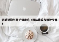 网站建设与维护课难吗（网站建设与维护专业）